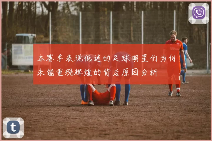 本赛季表现低迷的足球明星们为何未能重现辉煌的背后原因分析
