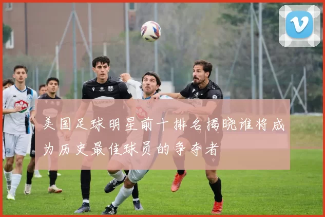 美国足球明星前十排名揭晓谁将成为历史最佳球员的争夺者
