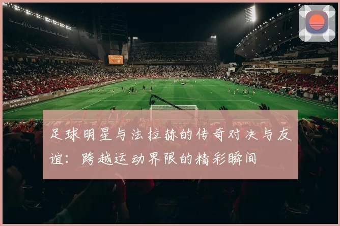 足球明星与法拉赫的传奇对决与友谊：跨越运动界限的精彩瞬间
