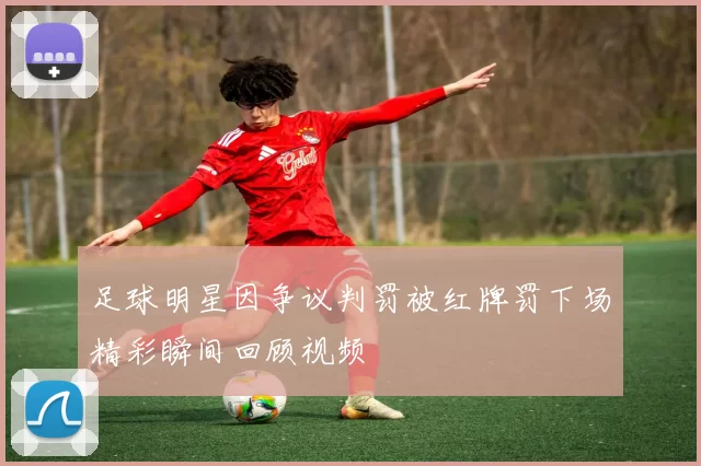 足球明星因争议判罚被红牌罚下场精彩瞬间回顾视频