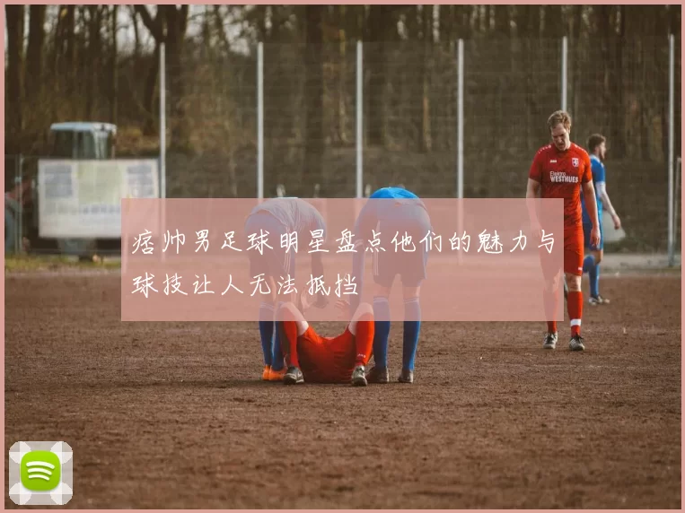 痞帅男足球明星盘点他们的魅力与球技让人无法抵挡