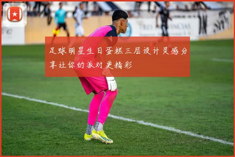 足球明星生日蛋糕三层设计灵感分享让你的派对更精彩
