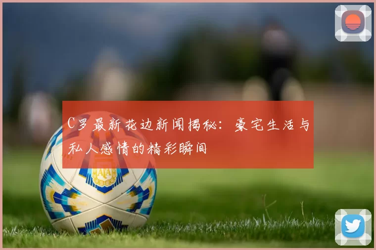 C罗最新花边新闻揭秘：豪宅生活与私人感情的精彩瞬间