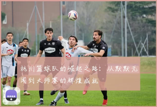 杭州篮球队的崛起之路：从默默无闻到大师赛的辉煌成就