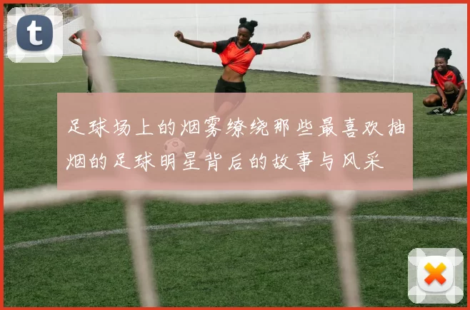 足球场上的烟雾缭绕那些最喜欢抽烟的足球明星背后的故事与风采