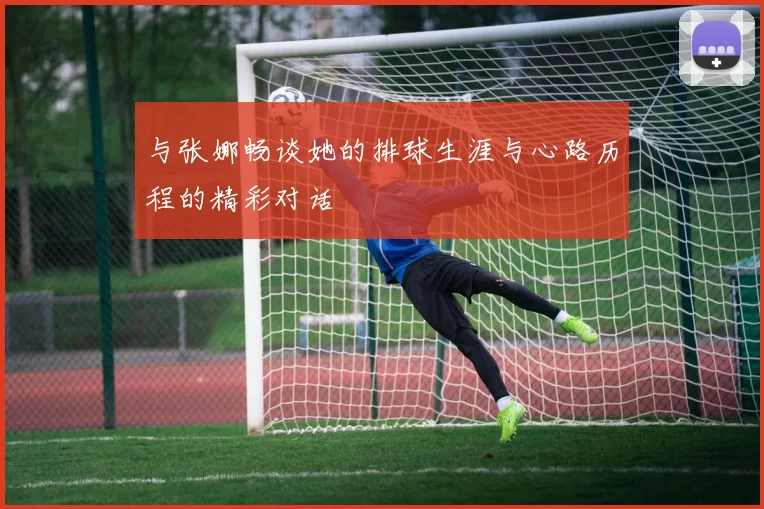与张娜畅谈她的排球生涯与心路历程的精彩对话