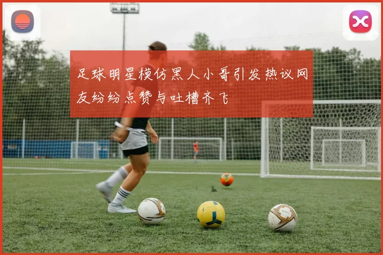 足球明星模仿黑人小哥引发热议网友纷纷点赞与吐槽齐飞