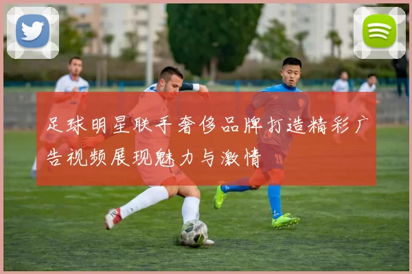 足球明星联手奢侈品牌打造精彩广告视频展现魅力与激情