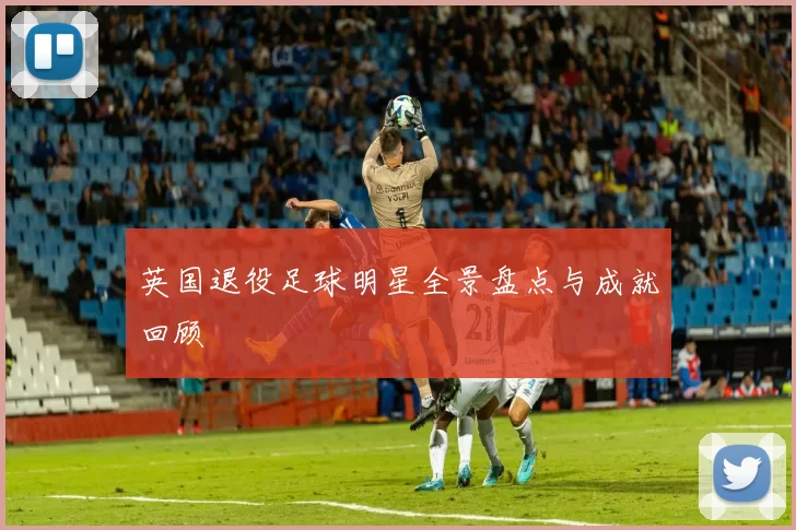 英国退役足球明星全景盘点与成就回顾
