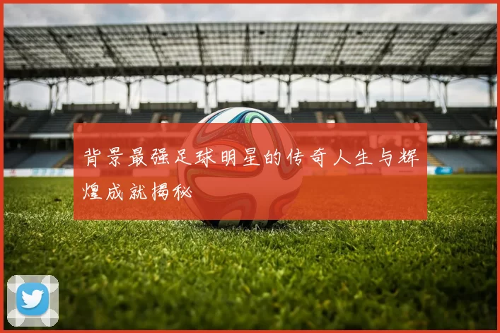 背景最强足球明星的传奇人生与辉煌成就揭秘