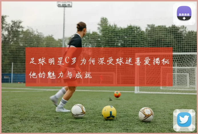 足球明星C罗为何深受球迷喜爱揭秘他的魅力与成就