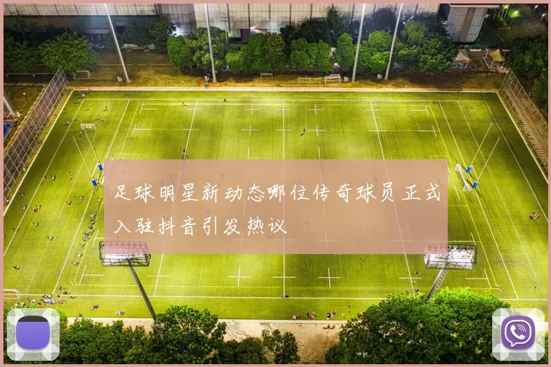 足球明星新动态哪位传奇球员正式入驻抖音引发热议