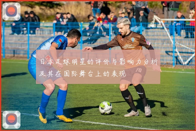 日本足球明星的评价与影响力分析及其在国际舞台上的表现