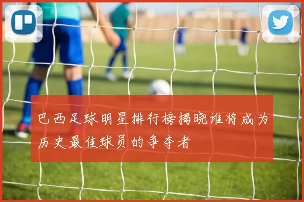 巴西足球明星排行榜揭晓谁将成为历史最佳球员的争夺者