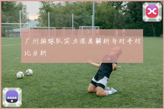 广州排球队实力深度解析与对手对比分析