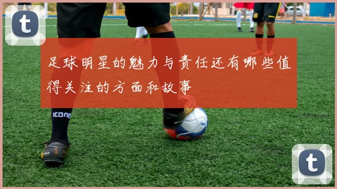 足球明星的魅力与责任还有哪些值得关注的方面和故事