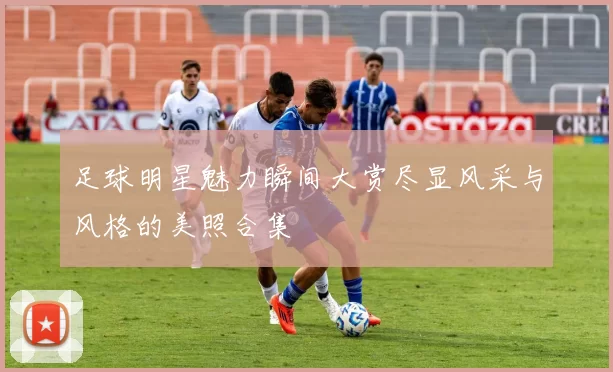 足球明星魅力瞬间大赏尽显风采与风格的美照合集