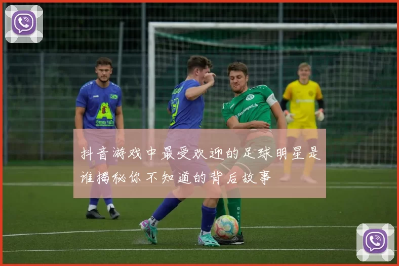 抖音游戏中最受欢迎的足球明星是谁揭秘你不知道的背后故事