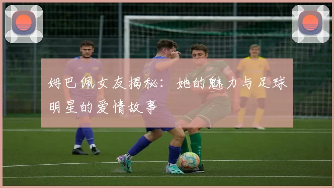 姆巴佩女友揭秘：她的魅力与足球明星的爱情故事