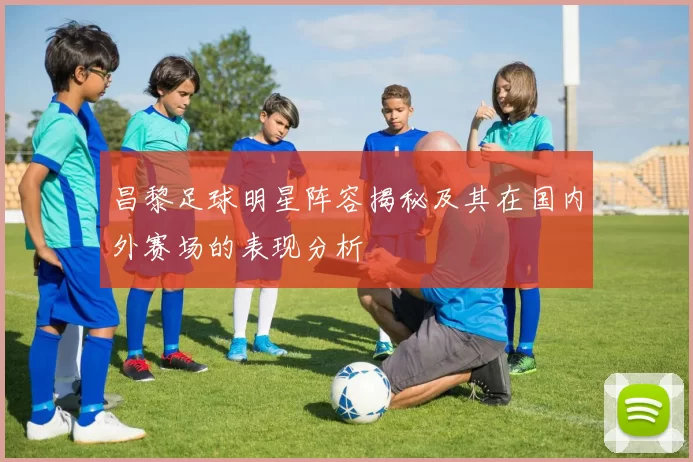昌黎足球明星阵容揭秘及其在国内外赛场的表现分析