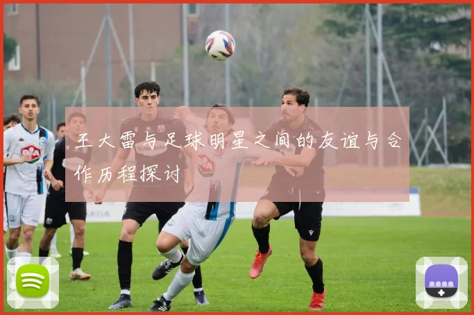 王大雷与足球明星之间的友谊与合作历程探讨