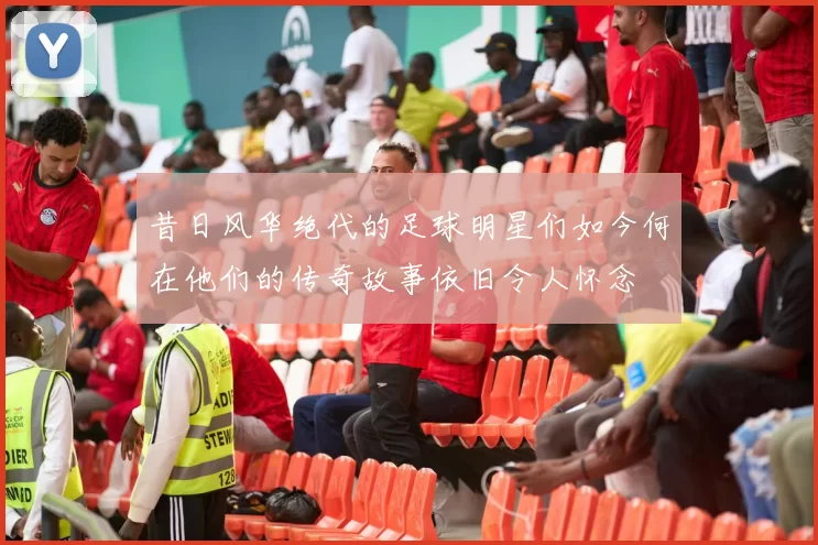 昔日风华绝代的足球明星们如今何在他们的传奇故事依旧令人怀念