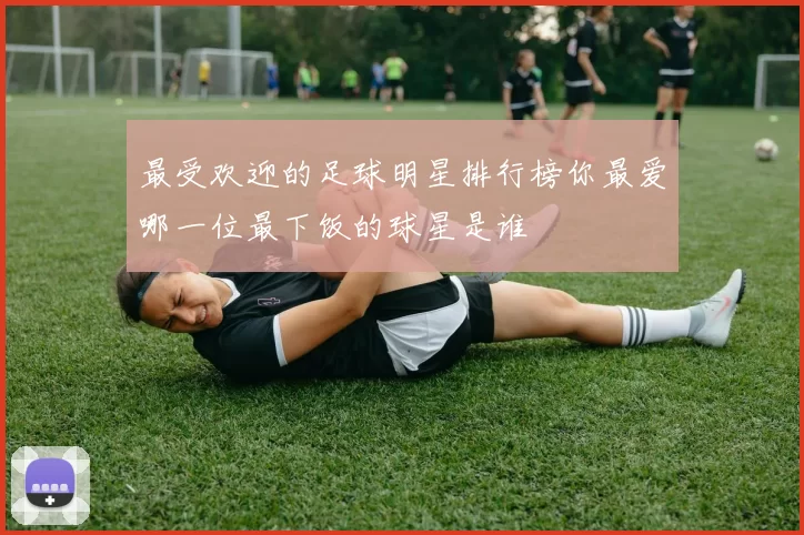 最受欢迎的足球明星排行榜你最爱哪一位最下饭的球星是谁
