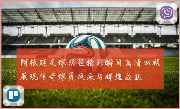 阿根廷足球明星精彩瞬间高清回顾展现传奇球员风采与辉煌成就