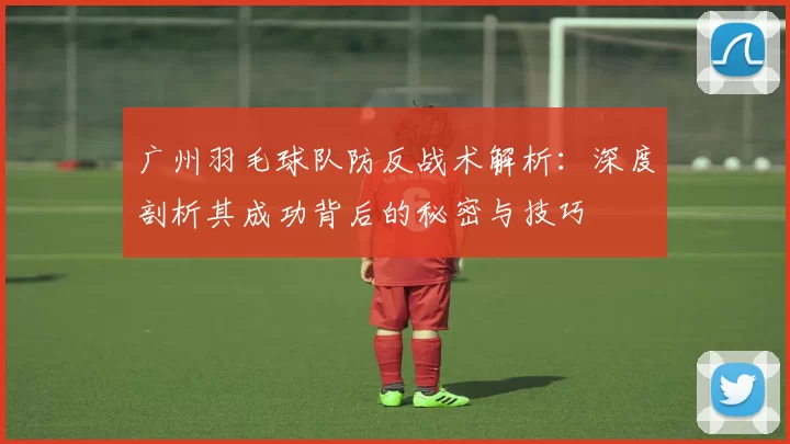 广州羽毛球队防反战术解析：深度剖析其成功背后的秘密与技巧