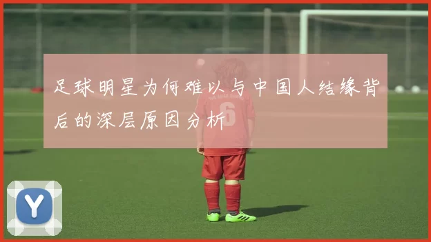 足球明星为何难以与中国人结缘背后的深层原因分析