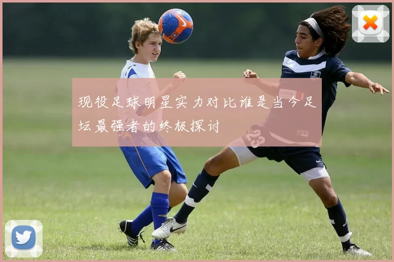 现役足球明星实力对比谁是当今足坛最强者的终极探讨