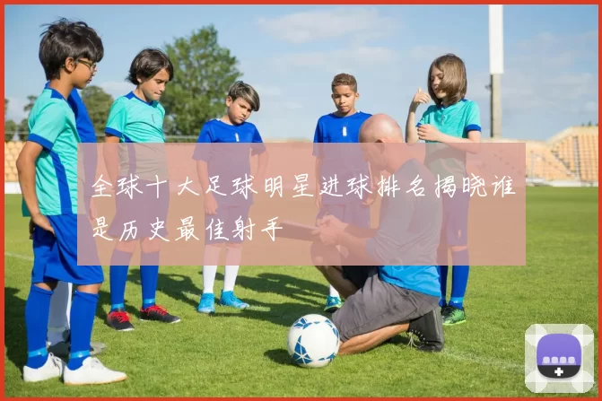 全球十大足球明星进球排名揭晓谁是历史最佳射手