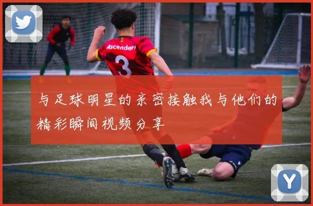 与足球明星的亲密接触我与他们的精彩瞬间视频分享
