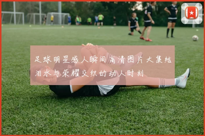 足球明星感人瞬间高清图片大集结泪水与荣耀交织的动人时刻