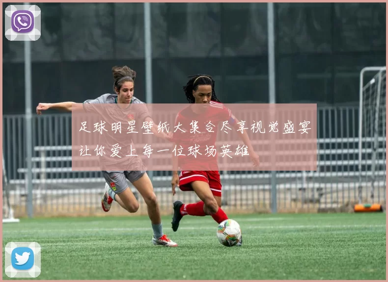 足球明星壁纸大集合尽享视觉盛宴让你爱上每一位球场英雄