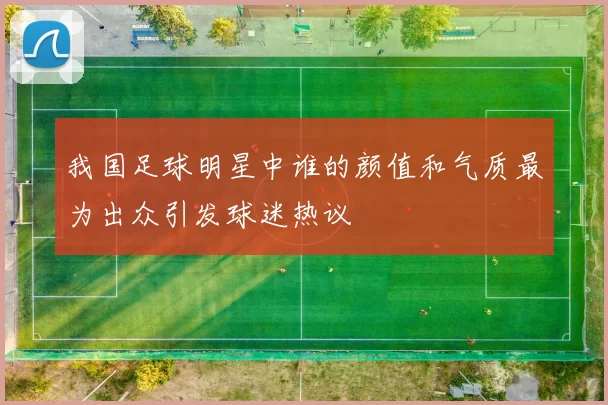 我国足球明星中谁的颜值和气质最为出众引发球迷热议