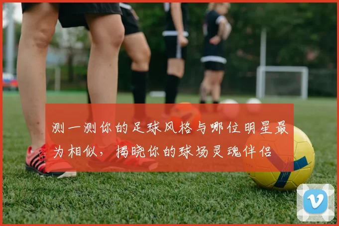 测一测你的足球风格与哪位明星最为相似，揭晓你的球场灵魂伴侣