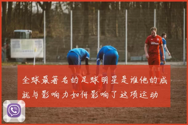 全球最著名的足球明星是谁他的成就与影响力如何影响了这项运动