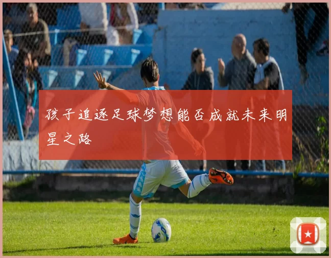 孩子追逐足球梦想能否成就未来明星之路