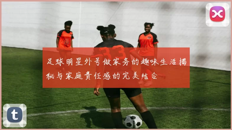 足球明星外号做家务的趣味生活揭秘与家庭责任感的完美结合