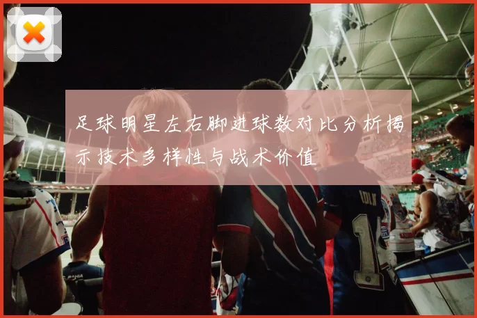 足球明星左右脚进球数对比分析揭示技术多样性与战术价值