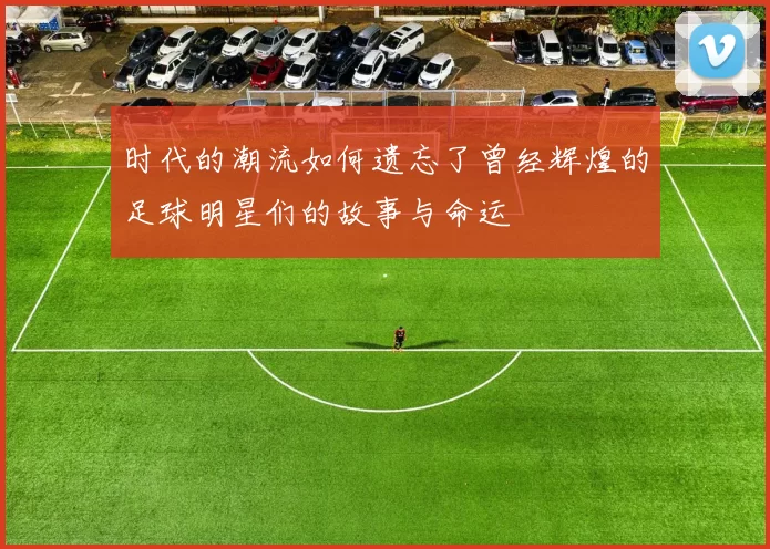 时代的潮流如何遗忘了曾经辉煌的足球明星们的故事与命运