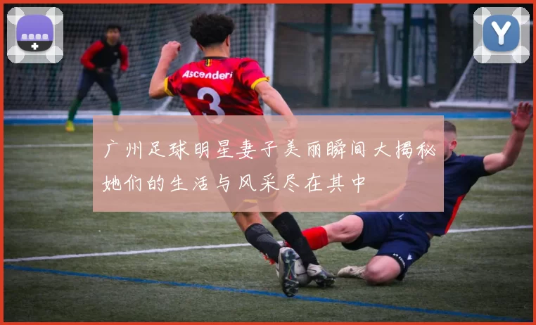 广州足球明星妻子美丽瞬间大揭秘她们的生活与风采尽在其中