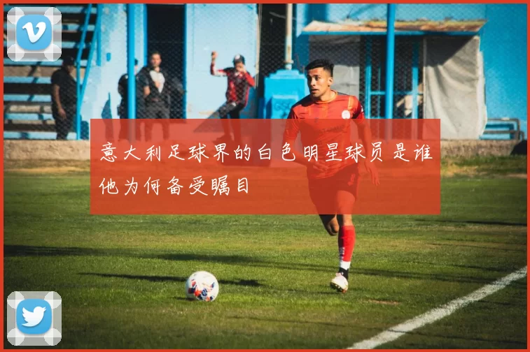 意大利足球界的白色明星球员是谁他为何备受瞩目
