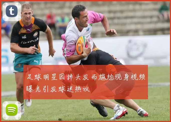 足球明星因掉头发而尴尬现身视频曝光引发球迷热议