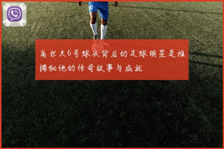 高尔夫6号球衣背后的足球明星是谁揭秘他的传奇故事与成就