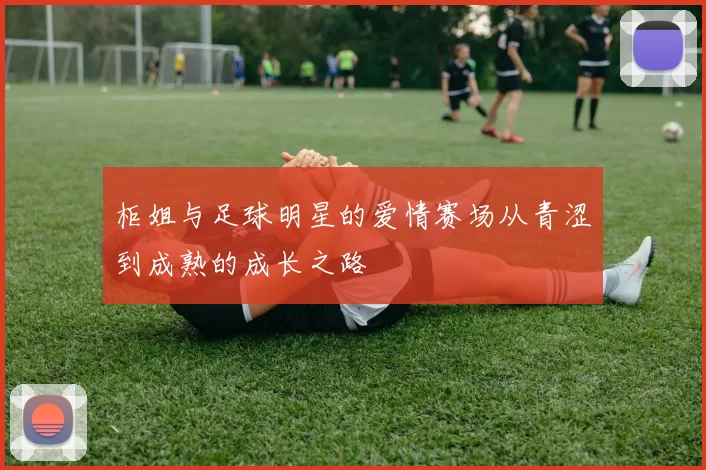柜姐与足球明星的爱情赛场从青涩到成熟的成长之路