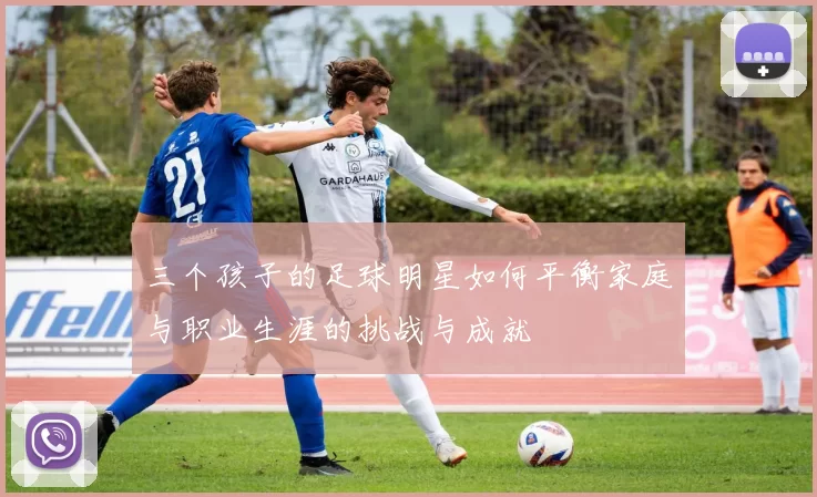三个孩子的足球明星如何平衡家庭与职业生涯的挑战与成就