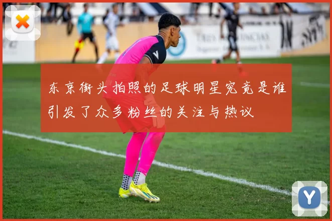 东京街头拍照的足球明星究竟是谁引发了众多粉丝的关注与热议
