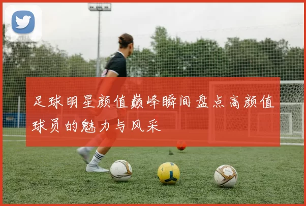 足球明星颜值巅峰瞬间盘点高颜值球员的魅力与风采